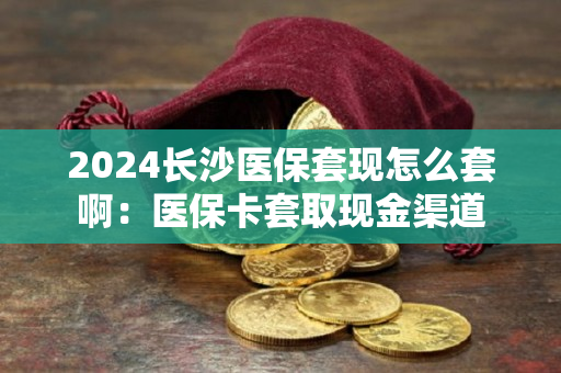 2024长沙医保套现怎么套啊：医保卡套取现金渠道