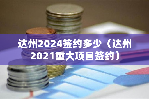 达州2024签约多少（达州2021重大项目签约）