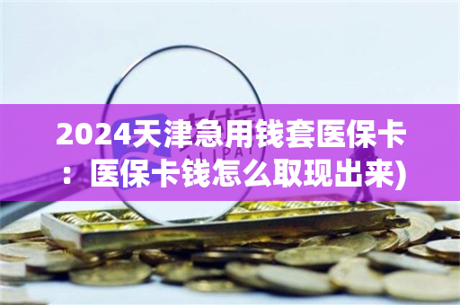 2024天津急用钱套医保卡：医保卡钱怎么取现出来)