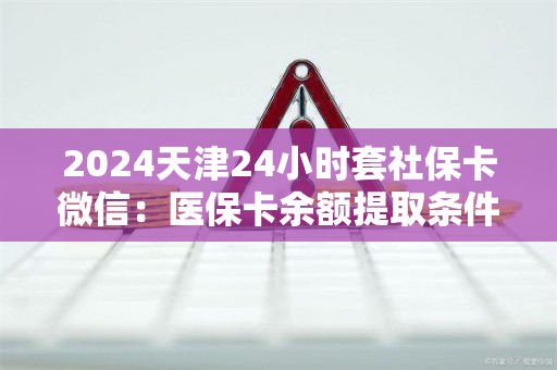 2024天津24小时套社保卡微信：医保卡余额提取条件详解