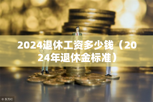 2024退休工资多少钱（2024年退休金标准）