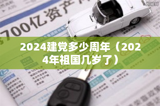 2024建党多少周年（2024年祖国几岁了）