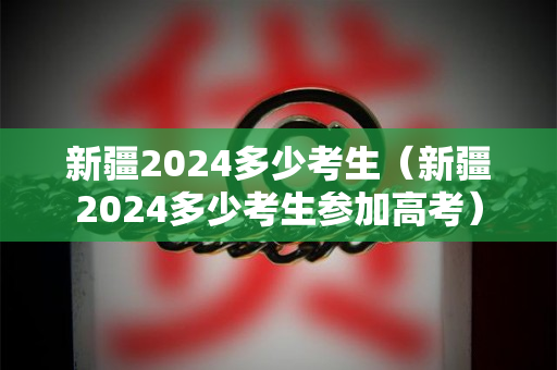 新疆2024多少考生（新疆2024多少考生参加高考）