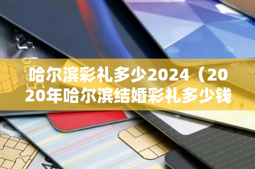 哈尔滨彩礼多少2024（2020年哈尔滨结婚彩礼多少钱）