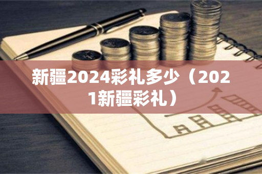 新疆2024彩礼多少（2021新疆彩礼）