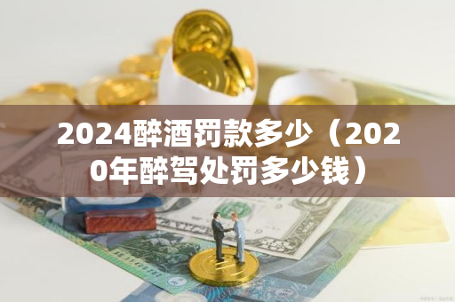 2024醉酒罚款多少（2020年醉驾处罚多少钱）