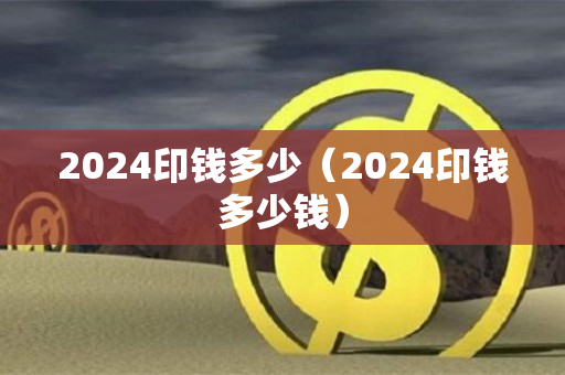 2024印钱多少（2024印钱多少钱）