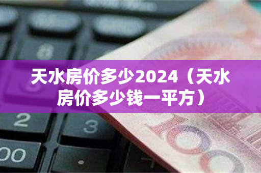 天水房价多少2024（天水房价多少钱一平方）