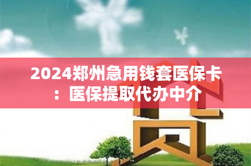 2024郑州急用钱套医保卡：医保提取代办中介