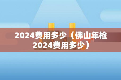 2024费用多少（佛山年检2024费用多少）