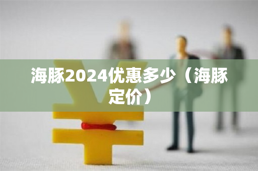 海豚2024优惠多少（海豚定价）