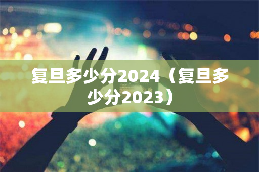 复旦多少分2024（复旦多少分2023）