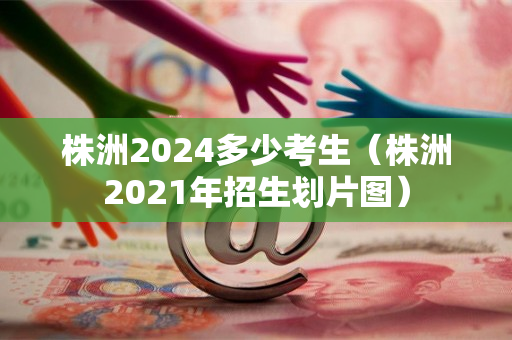 株洲2024多少考生（株洲2021年招生划片图）