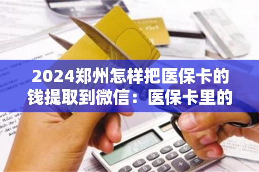 2024郑州怎样把医保卡的钱提取到微信：医保卡里的钱能取出来用吗