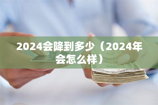 2024会降到多少（2024年会怎么样）