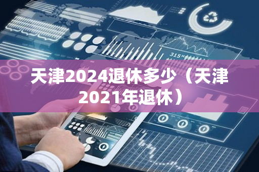 天津2024退休多少（天津2021年退休）