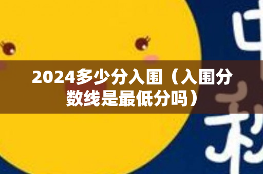 2024多少分入围（入围分数线是最低分吗）