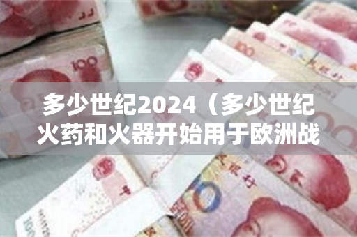 多少世纪2024（多少世纪火药和火器开始用于欧洲战场）