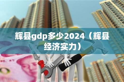 辉县gdp多少2024（辉县经济实力）