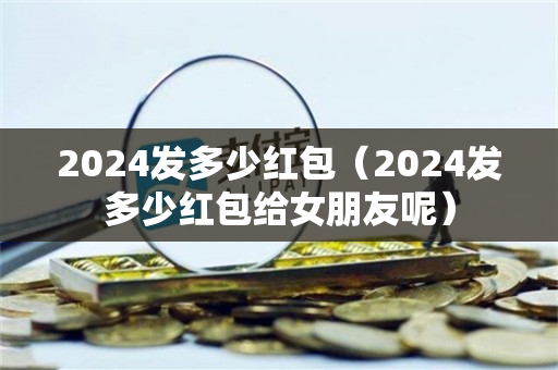 2024发多少红包（2024发多少红包给女朋友呢）