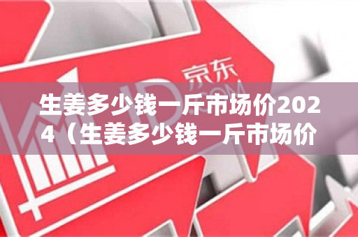 生姜多少钱一斤市场价2024（生姜多少钱一斤市场价超市）