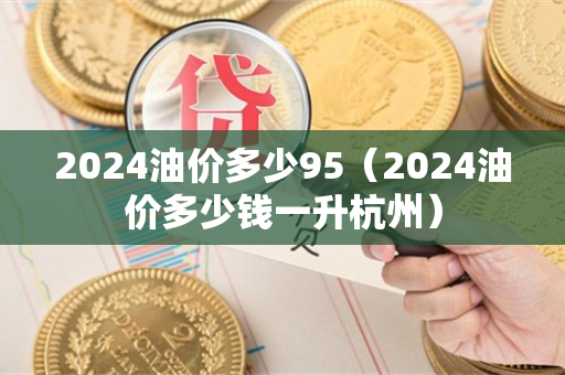 2024油价多少95（2024油价多少钱一升杭州）