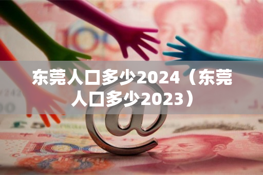 东莞人口多少2024（东莞人口多少2023）