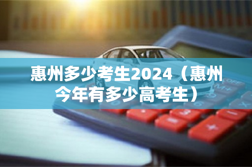 惠州多少考生2024（惠州今年有多少高考生）