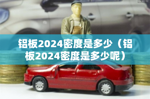 铝板2024密度是多少（铝板2024密度是多少呢）