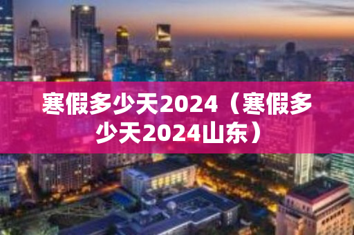 寒假多少天2024（寒假多少天2024山东）