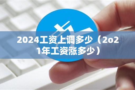 2024工资上调多少（2o21年工资涨多少）