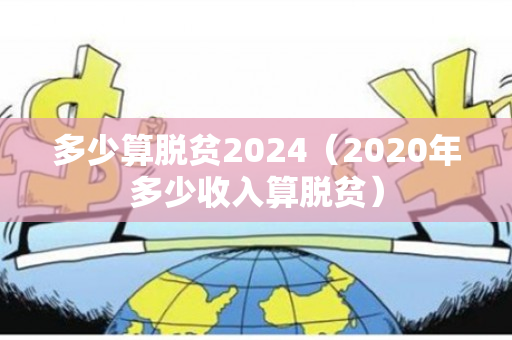 多少算脱贫2024（2020年多少收入算脱贫）