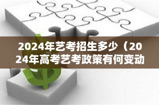 2024年艺考招生多少（2024年高考艺考政策有何变动）