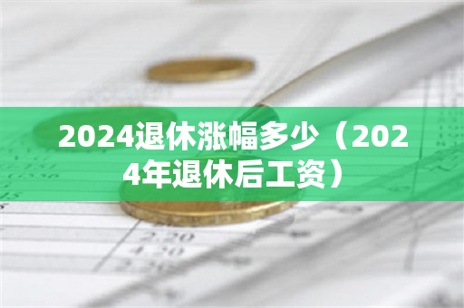 2024退休涨幅多少（2024年退休后工资）