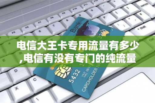 电信大王卡专用流量有多少,电信有没有专门的纯流量卡（电信大王卡有什么套餐）