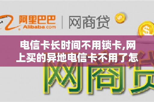 电信卡长时间不用锁卡,网上买的异地电信卡不用了怎么办（电信手机卡长时间不用会锁掉吗）