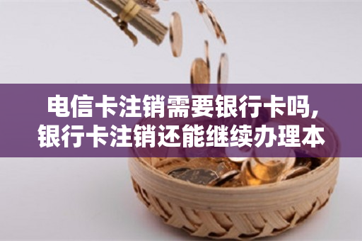 电信卡注销需要银行卡吗,银行卡注销还能继续办理本行卡吗?（电信卡注销一定要身份证吗）