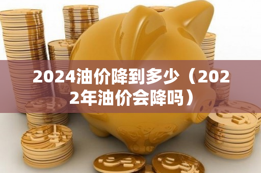 2024油价降到多少（2022年油价会降吗）