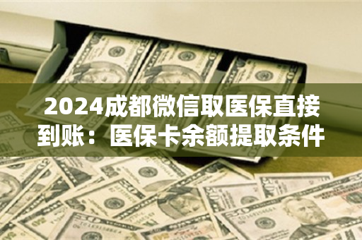 2024成都微信取医保直接到账：医保卡余额提取条件详解