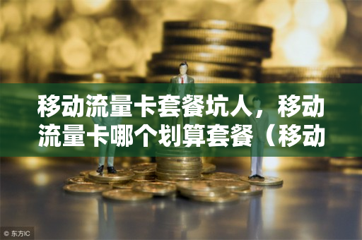 移动流量卡套餐坑人，移动流量卡哪个划算套餐（移动流量卡哪个最划算?）