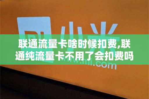 联通流量卡啥时候扣费,联通纯流量卡不用了会扣费吗（联通流量卡不用了要注销吗）