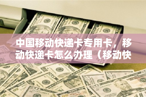 中国移动快递卡专用卡，移动快递卡怎么办理（移动快递卡有多少流量）