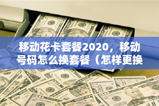移动花卡套餐2020，移动号码怎么换套餐（怎样更换移动花卡套餐）