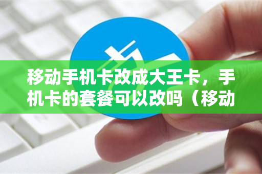 移动手机卡改成大王卡，手机卡的套餐可以改吗（移动手机卡可以改成移动大王卡吗?）