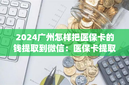 2024广州怎样把医保卡的钱提取到微信：医保卡提取现金方法详解)