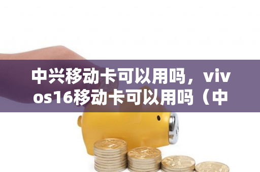 中兴移动卡可以用吗，vivos16移动卡可以用吗（中兴手机能不能用移动卡）