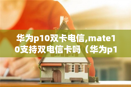 华为p10双卡电信,mate10支持双电信卡吗（华为p10可以双电信卡吗）