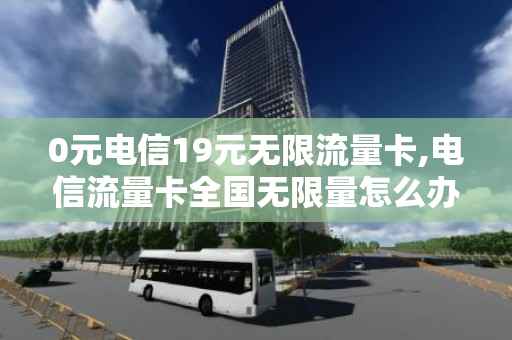 0元电信19元无限流量卡,电信流量卡全国无限量怎么办理（电信199元无限流量卡）