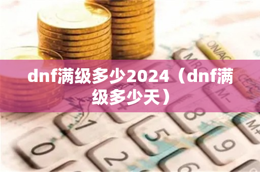 dnf满级多少2024（dnf满级多少天）