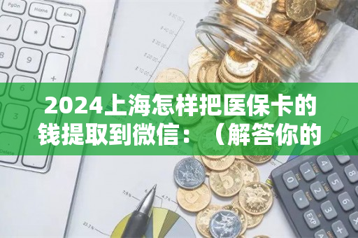 2024上海怎样把医保卡的钱提取到微信：（解答你的疑惑）